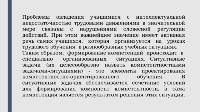 Проблемы овладения учащимися с интеллектуальной недостаточностью трудовыми движениями в значительной мере связаны с нарушениями словесной регуляции действий. При этом важнейшее значение имеет активная речь самих учащихся, которая организуется на уроках трудового обучения в разнообразных учебных ситуациях. Таким образом, формирование компетенций происходит в специально организованных ситуациях. Ситуативные задачи (их целесообразно назвать компетентностными задачами-ситуациями) - это элементы проектирования компетентностно-ориентированного обучения. В ситуативных задачах обеспечивается сочетание условий для формирования компонент компетентности, а сама компетенция является результатом решения этих ситуаций. 