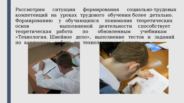 Рассмотрим ситуации формирования социально-трудовых компетенций на уроках трудового обучения более детально. Формированию у обучающихся понимания теоретических основ выполняемой деятельности способствует теоретическая работа по обновленным учебникам «Технология. Швейное дело», выполнение тестов и заданий по карточкам, работа по технологической карте. 