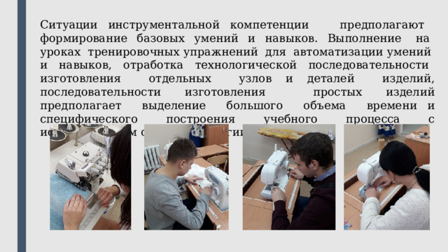 Ситуации инструментальной компетенции предполагают формирование базовых умений и навыков. Выполнение на уроках тренировочных упражнений для автоматизации умений и навыков, отработка технологической последовательности изготовления отдельных узлов и деталей изделий, последовательности изготовления простых изделий предполагает выделение большого объема времени и специфического построения учебного процесса с использованием особой типологии уроков. 