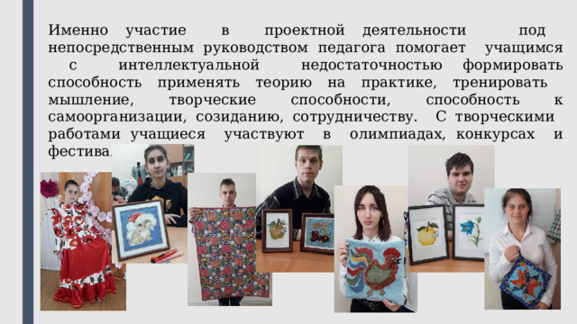 Именно участие в проектной деятельности под непосредственным руководством педагога помогает учащимся с интеллектуальной недостаточностью формировать способность применять теорию на практике, тренировать мышление, творческие способности, способность к самоорганизации, созиданию, сотрудничеству. С творческими работами учащиеся участвуют в олимпиадах, конкурсах и фестивалях. 