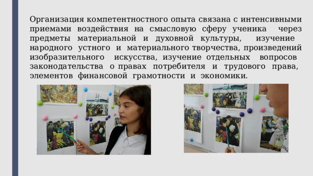 Организация компетентностного опыта связана с интенсивными приемами воздействия на смысловую сферу ученика через предметы материальной и духовной культуры, изучение народного устного и материального творчества, произведений изобразительного искусства, изучение отдельных вопросов законодательства о правах потребителя и трудового права, элементов финансовой грамотности и экономики. 