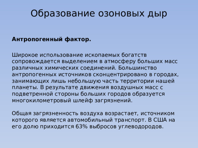 Образование озоновых дыр   Антропогенный фактор. Широкое использование ископаемых богатств сопровождается выделением в атмосферу больших масс различных химических соединений. Большинство антропогенных источников сконцентрировано в городах, занимающих лишь небольшую часть территории нашей планеты. В результате движения воздушных масс с подветренной стороны больших городов образуется многокилометровый шлейф загрязнений.    Общая загрязненность воздуха возрастает, источником которого является автомобильный транспорт. В США на его долю приходится 63% выбросов углеводородов.  