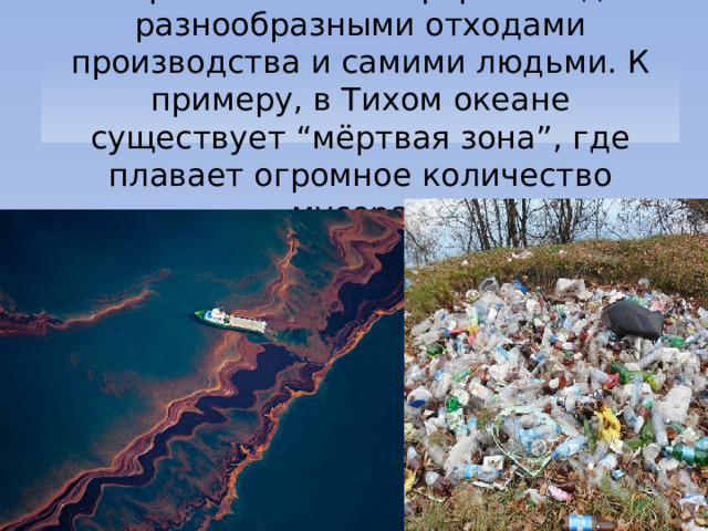 Загрязнение атмосферы и воды разнообразными отходами производства и самими людьми. К примеру, в Тихом океане существует “мёртвая зона”, где плавает огромное количество мусора. 