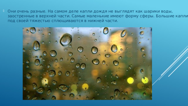 Они очень разные. На самом деле капли дождя не выглядят как шарики воды, заостренные в верхней части. Самые маленькие имеют форму сферы. Большие капли под своей тяжестью сплющиваются в нижней части.   