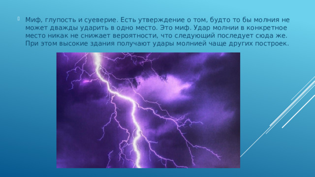 Миф, глупость и суеверие. Есть утверждение о том, будто то бы молния не может дважды ударить в одно место. Это миф. Удар молнии в конкретное место никак не снижает вероятности, что следующий последует сюда же. При этом высокие здания получают удары молнией чаще других построек.   