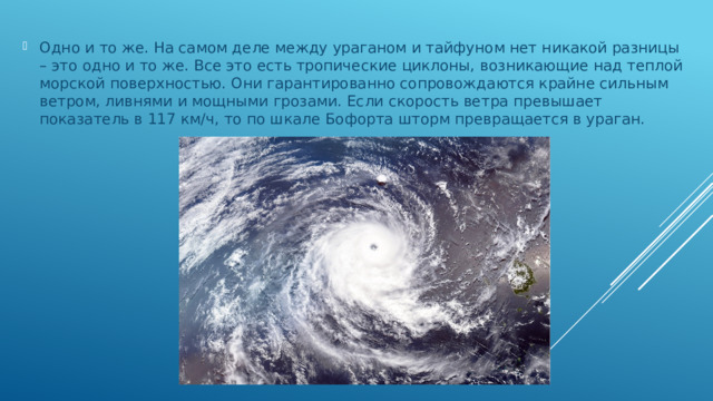 Одно и то же. На самом деле между ураганом и тайфуном нет никакой разницы – это одно и то же. Все это есть тропические циклоны, возникающие над теплой морской поверхностью. Они гарантированно сопровождаются крайне сильным ветром, ливнями и мощными грозами. Если скорость ветра превышает показатель в 117 км/ч, то по шкале Бофорта шторм превращается в ураган.   