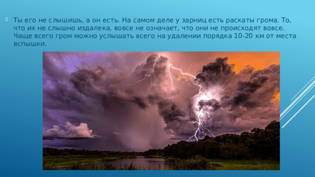 Ты его не слышишь, а он есть. На самом деле у зарниц есть раскаты грома. То, что их не слышно издалека, вовсе не означает, что они не происходят вовсе. Чаще всего гром можно услышать всего на удалении порядка 10-20 км от места вспышки.   