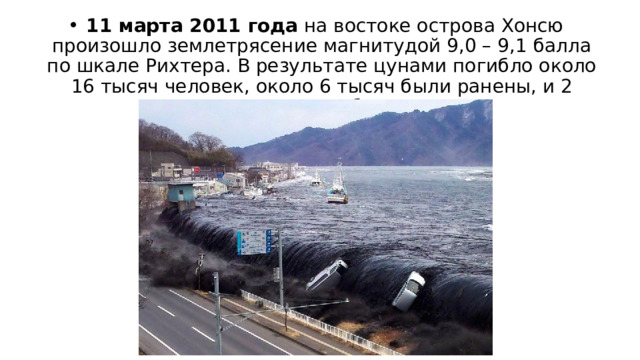  11 марта 2011 года  на востоке острова Хонсю произошло землетрясение магнитудой 9,0 – 9,1 балла по шкале Рихтера. В результате цунами погибло около 16 тысяч человек, около 6 тысяч были ранены, и 2 тысячи пропало без вести. 