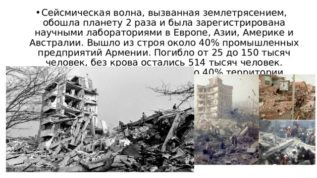 Сейсмическая волна, вызванная землетрясением, обошла планету 2 раза и была зарегистрирована научными лабораториями в Европе, Азии, Америке и Австралии. Вышло из строя около 40% промышленных предприятий Армении. Погибло от 25 до 150 тысяч человек, без крова остались 514 тысяч человек. Землетрясение охватило около 40% территории Армении. 
