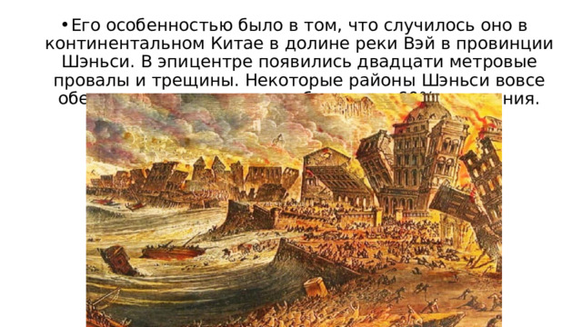 Его особенностью было в том, что случилось оно в континентальном Китае в долине реки Вэй в провинции Шэньси. В эпицентре появились двадцати метровые провалы и трещины. Некоторые районы Шэньси вовсе обезлюдели, в других погибло около 60% населения. 