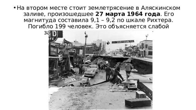 На втором месте стоит землетрясение в Аляскинском заливе, произошедшее  27 марта 1964 года . Его магнитуда составила 9,1 – 9,2 по шкале Рихтера. Погибло 199 человек. Это объясняется слабой заселенностью тех пустынных мест 