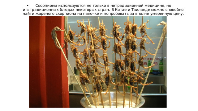 Скорпионы используются не только в нетрадиционной медицине, но и в традиционных блюдах некоторых стран. В Китае и Таиланде можно спокойно найти жареного скорпиона на палочке и попробовать за вполне умеренную цену. 