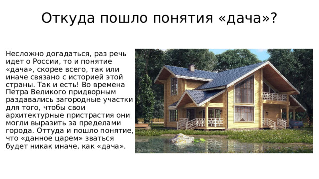 Откуда пошло понятия «дача»?   Несложно догадаться, раз речь идет о России, то и понятие «дача», скорее всего, так или иначе связано с историей этой страны. Так и есть! Во времена Петра Великого придворным раздавались загородные участки  для того, чтобы свои архитектурные пристрастия они могли выразить за пределами города. Оттуда и пошло понятие, что «данное царем» зваться будет никак иначе, как «дача».   