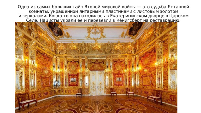 Одна из самых больших тайн Второй мировой войны — это судьба Янтарной комнаты, украшенной янтарными пластинами с листовым золотом и зеркалами. Когда-то она находилась в Екатерининском дворце в Царском Селе. Нацисты украли ее и перевезли в Кёнигсберг на реставрацию. Дальнейшая судьба Янтарной комнаты неизвестна. 