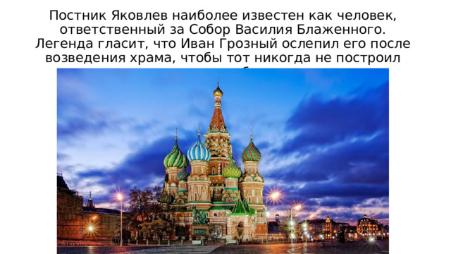 Постник Яковлев наиболее известен как человек, ответственный за Собор Василия Блаженного. Легенда гласит, что Иван Грозный ослепил его после возведения храма, чтобы тот никогда не построил ничего подобного.  
