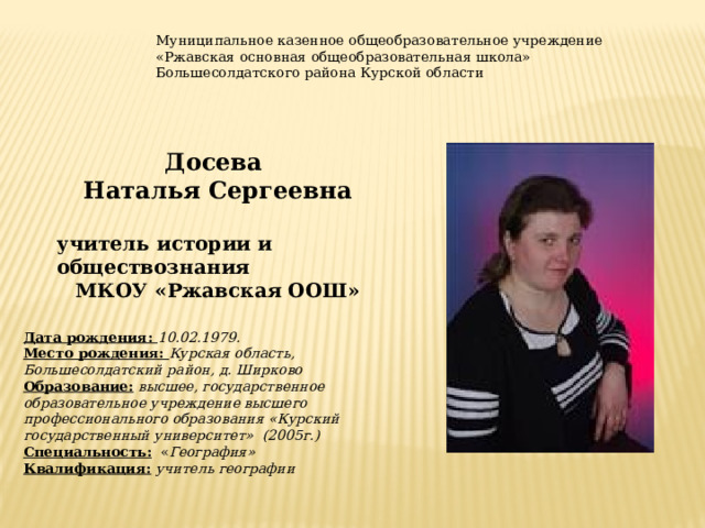 Муниципальное казенное общеобразовательное учреждение «Ржавская основная общеобразовательная школа» Большесолдатского района Курской области Досева Наталья Сергеевна  учитель истории и обществознания МКОУ «Ржавская ООШ» Дата рождения: 10.02.1979. Место рождения: Курская область, Большесолдатский район, д. Ширково Образование:  высшее, государственное образовательное учреждение высшего профессионального образования «Курский государственный университет» (2005г.) Специальность: « География» Квалификация:  учитель географии 