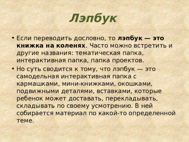 Лэпбук Если переводить дословно, то  лэпбук — это книжка на коленях . Часто можно встретить и другие названия: тематическая папка, интерактивная папка, папка проектов. Но суть сводится к тому, что лэпбук — это самодельная интерактивная папка с кармашками, мини-книжками, окошками, подвижными деталями, вставками, которые ребенок может доставать, перекладывать, складывать по своему усмотрению. В ней собирается материал по какой-то определенной теме. 