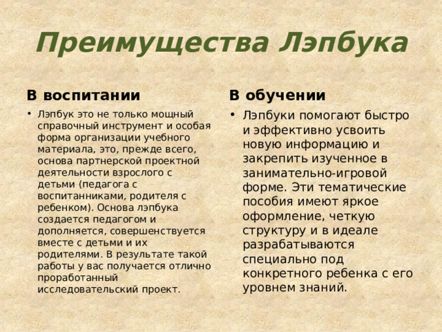 Преимущества Лэпбука В воспитании В обучении Лэпбук это не только мощный справочный инструмент и особая форма организации учебного материала, это, прежде всего, основа партнерской проектной деятельности взрослого с детьми (педагога с воспитанниками, родителя с ребенком). Основа лэпбука создается педагогом и дополняется, совершенствуется вместе с детьми и их родителями. В результате такой работы у вас получается отлично проработанный исследовательский проект. Лэпбуки помогают быстро и эффективно усвоить новую информацию и закрепить изученное в занимательно-игровой форме. Эти тематические пособия имеют яркое оформление, четкую структуру и в идеале разрабатываются специально под конкретного ребенка с его уровнем знаний. 