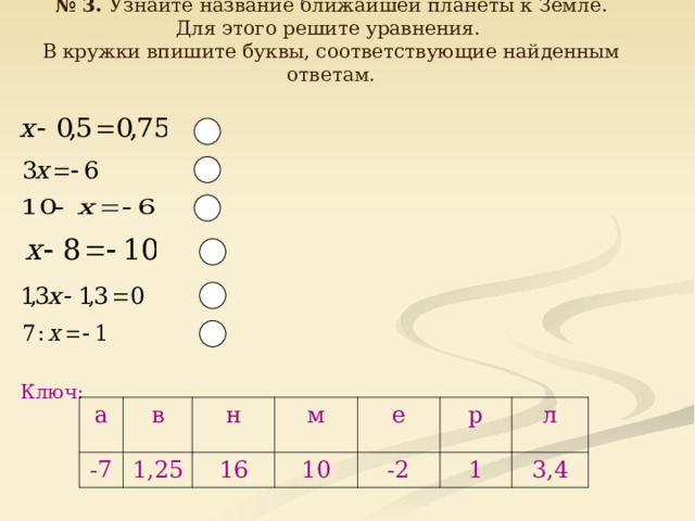 № 3. Узнайте название ближайшей планеты к Земле.  Для этого решите уравнения. В кружки впишите буквы, соответствующие найденным ответам. Ключ: а -7 в н 1,25 16 м е 10 -2 р л 1 3,4  