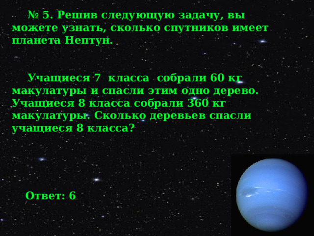 № 5. Решив следующую задачу, вы можете узнать, сколько спутников имеет планета Нептун.   Учащиеся 7 класса собрали 60 кг макулатуры и спасли этим одно дерево. Учащиеся 8 класса собрали 360 кг макулатуры. Сколько деревьев спасли учащиеся 8 класса?  Ответ: 6 . 