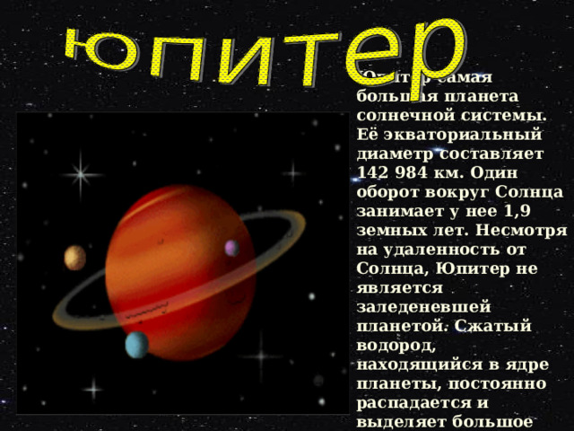 Юпитер самая большая планета солнечной системы. Её экваториальный диаметр составляет 142 984 км. Один оборот вокруг Солнца занимает у нее 1,9 земных лет. Несмотря на удаленность от Солнца, Юпитер не является заледеневшей планетой. Сжатый водород, находящийся в ядре планеты, постоянно распадается и выделяет большое количество тепла. 