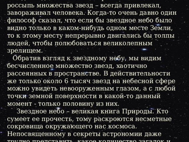 Введение. Вид звездного неба – эта бриллиантовая россыпь множества звезд – всегда привлекал, завораживал человека. Когда-то очень давно один философ сказал, что если бы звездное небо было видно только в каком-нибудь одном месте Земли, то к этому месту непрерывно двигались бы толпы людей, чтобы полюбоваться великолепным зрелищем. Обратив взгляд к звездному небу, мы видим бесчисленное множество звезд, хаотично рассеянных в пространстве. В действительности же только около 6 тысяч звезд на небесной сфере можно увидеть невооруженным глазом, а с любой точки земной поверхности в какой-то данный момент - только половину из них.  Звездное небо – великая книга Природы. Кто сумеет ее прочесть, тому раскроются несметные сокровища окружающего нас космоса. Непосвященному в секреты астрономии даже трудно представить, какое количество загадок и тайн скрыто за теми замысловатыми узорами из звезд, которые древние называли созвездиями. 