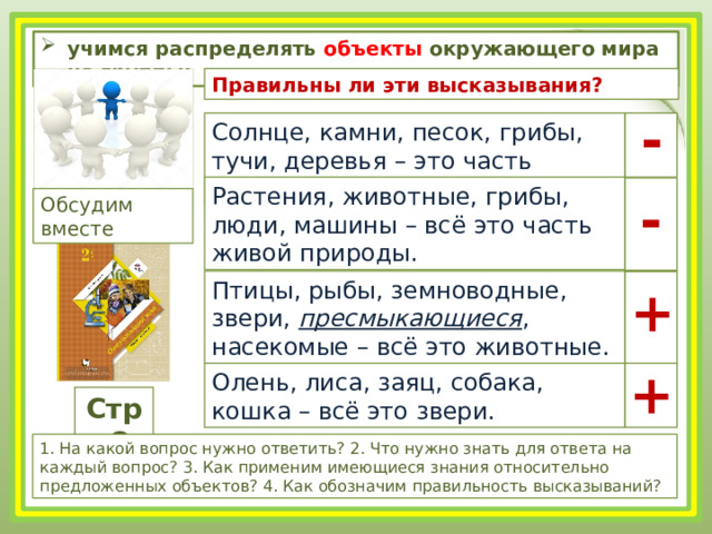 учимся распределять объекты окружающего мира на группы; Правильны ли эти высказывания? - Солнце, камни, песок, грибы, тучи, деревья – это часть неживой природы. Растения, животные, грибы, люди, машины – всё это часть живой природы. - Обсудим вместе Птицы, рыбы, земноводные, звери, пресмыкающиеся , насекомые – всё это животные. + + Олень, лиса, заяц, собака, кошка – всё это звери. Стр.8 1. На какой вопрос нужно ответить? 2. Что нужно знать для ответа на каждый вопрос? 3. Как применим имеющиеся знания относительно предложенных объектов? 4. Как обозначим правильность высказываний? 