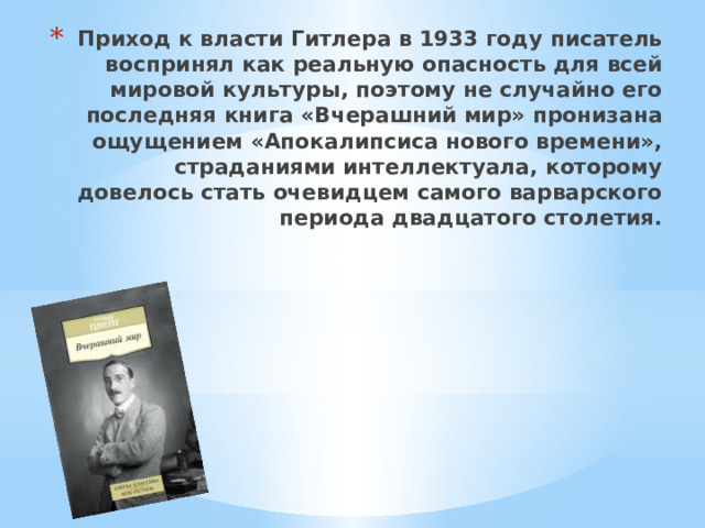 Приход к власти Гитлера в 1933 году писатель воспринял как реальную опасность для всей мировой культуры, поэтому не случайно его последняя книга «Вчерашний мир» пронизана ощущением «Апокалипсиса нового времени», страданиями интеллектуала, которому довелось стать очевидцем самого варварского периода двадцатого столетия. 