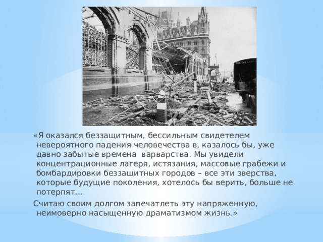 «Я оказался беззащитным, бессильным свидетелем невероятного падения человечества в, казалось бы, уже давно забытые времена варварства. Мы увидели концентрационные лагеря, истязания, массовые грабежи и бомбардировки беззащитных городов – все эти зверства, которые будущие поколения, хотелось бы верить, больше не потерпят… Считаю своим долгом запечатлеть эту напряженную, неимоверно насыщенную драматизмом жизнь.» 
