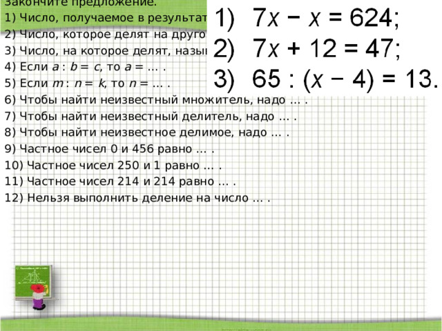 Закончите предложение. 1) Число, получаемое в результате деления двух чисел, называют … . 2) Число, которое делят на другое число, называют … 3) Число, на которое делят, называют … . 4) Если a : b = c , то a = … . 5) Если m : n = k , то n = … . 6) Чтобы найти неизвестный множитель, надо … . 7) Чтобы найти неизвестный делитель, надо … . 8) Чтобы найти неизвестное делимое, надо … . 9) Частное чисел 0 и 456 равно … . 10) Частное чисел 250 и 1 равно … . 11) Частное чисел 214 и 214 равно … . 12) Нельзя выполнить деление на число … . 