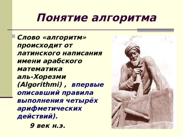 Понятие алгоритма Слово «алгоритм» происходит от латинского написания имени арабского математика аль-Хорезми (Algorithmi) , впервые описавший правила выполнения четырёх арифметических действий).  9 век н.э. 