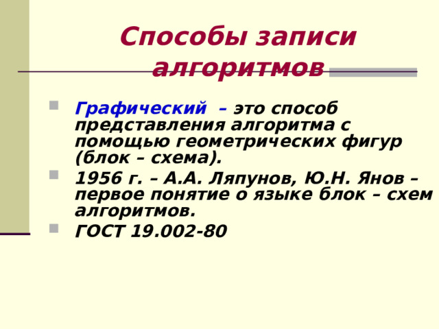 Способы записи алгоритмов Графический – это способ представления алгоритма с помощью геометрических фигур (блок – схема). 1956 г. – А.А. Ляпунов, Ю.Н. Янов – первое понятие о языке блок – схем алгоритмов. ГОСТ 19.002-80    
