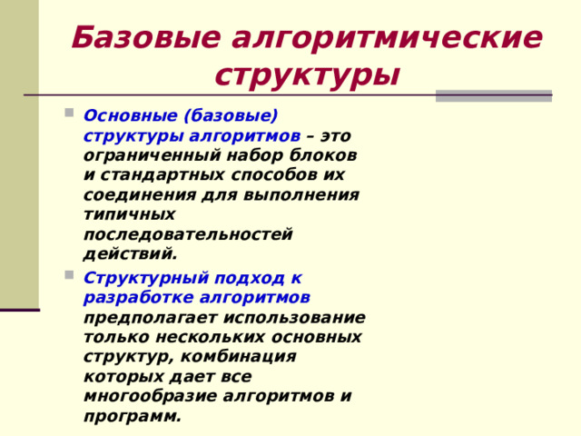 Базовые алгоритмические структуры Основные (базовые) структуры алгоритмов – это ограниченный набор блоков и стандартных способов их соединения для выполнения типичных последовательностей действий. Структурный подход к разработке алгоритмов предполагает использование только нескольких основных структур, комбинация которых дает все многообразие алгоритмов и программ. 