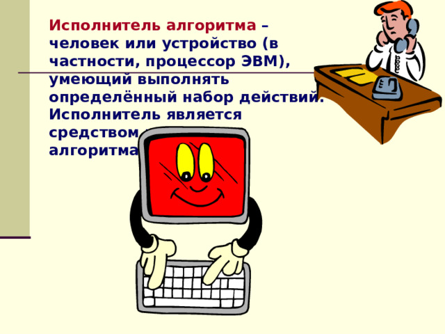 Исполнитель алгоритма  – человек или устройство (в частности, процессор ЭВМ), умеющий выполнять определённый набор действий. Исполнитель является средством реализации алгоритма.   