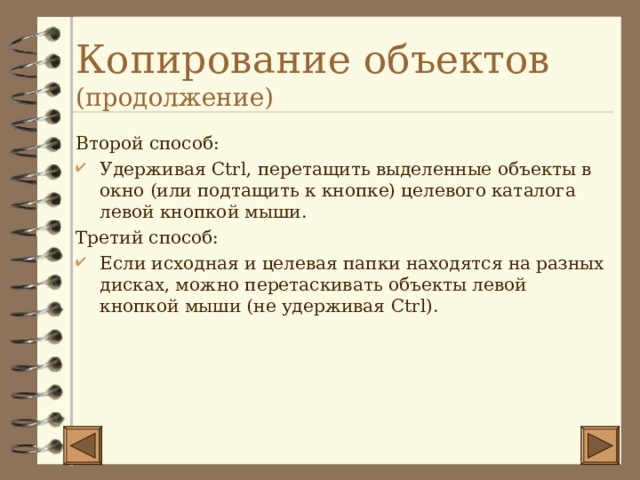 Копирование объектов (продолжение) Второй способ: Удерживая Ctrl , перетащить выделенные объекты в окно (или подтащить к кнопке) целевого каталога левой кнопкой мыши. Третий способ: Если исходная и целевая папки находятся на разных дисках, можно перетаскивать объекты левой кнопкой мыши (не удерживая Ctrl) . 
