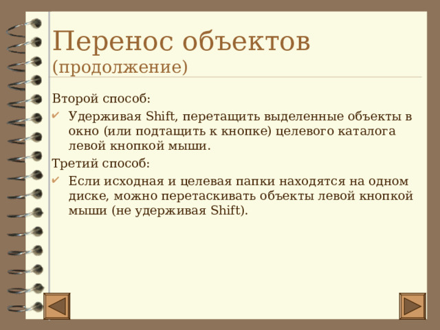 Перенос объектов (продолжение) Второй способ: Удерживая Shift , перетащить выделенные объекты в окно (или подтащить к кнопке) целевого каталога левой кнопкой мыши. Третий способ: Если исходная и целевая папки находятся на одном диске, можно перетаскивать объекты левой кнопкой мыши (не удерживая Shift ). 