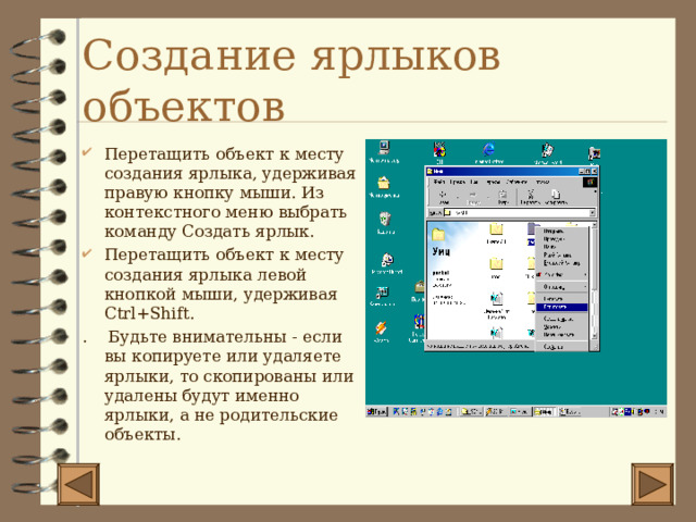 Создание ярлыков объектов Перетащить объект к месту создания ярлыка, удерживая правую кнопку мыши. Из контекстного меню выбрать команду Создать ярлык. Перетащить объект к месту создания ярлыка левой кнопкой мыши, удерживая Ctrl+Shift . . Будьте внимательны - если вы копируете или удаляете ярлыки, то скопированы или удалены будут именно ярлыки, а не родительские объекты. 