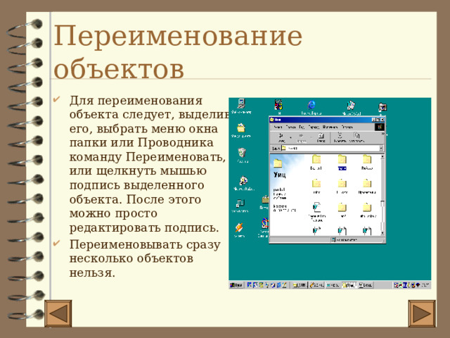 Переименование объектов Для переименования объекта следует, выделив его, выбрать меню окна папки или Проводника команду Переименовать, или щелкнуть мышью подпись выделенного объекта. После этого можно просто редактировать подпись. Переименовывать сразу несколько объектов нельзя. 