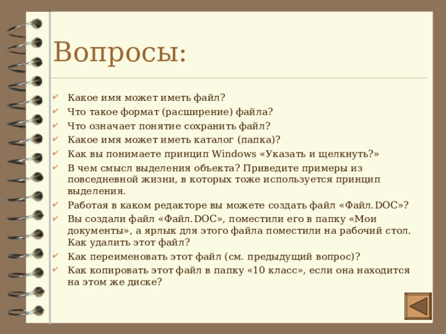 Вопросы: Какое имя может иметь файл? Что такое формат (расширение) файла? Что означает понятие сохранить файл? Какое имя может иметь каталог (папка)? Как вы понимаете принцип Windows «Указать и щелкнуть?» В чем смысл выделения объекта? Приведите примеры из повседневной жизни, в которых тоже используется принцип выделения. Работая в каком редакторе вы можете создать файл «Файл. DOC »? Вы создали файл «Файл. DOC », поместили его в папку «Мои документы», а ярлык для этого файла поместили на рабочий стол. Как удалить этот файл? Как переименовать этот файл (см. предыдущий вопрос)? Как копировать этот файл в папку «10 класс», если она находится на этом же диске? 