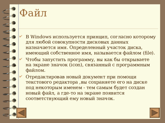 Файл   В Windows используется принцип, согласно которому для любой совокупности дисковых данных назначается имя. Определенный участок диска, имеющий собственное имя, называется файлом ( file) . Чтобы запустить программу, вы как бы открываете на экране значок ( icon) , связанный с программным файлом. Отредактировав новый документ при помощи текстового редактора ,вы сохраняете его на диске под некоторым именем - тем самым будет создан новый файл, а где-то на экране появится соответствующий ему новый значок.  
