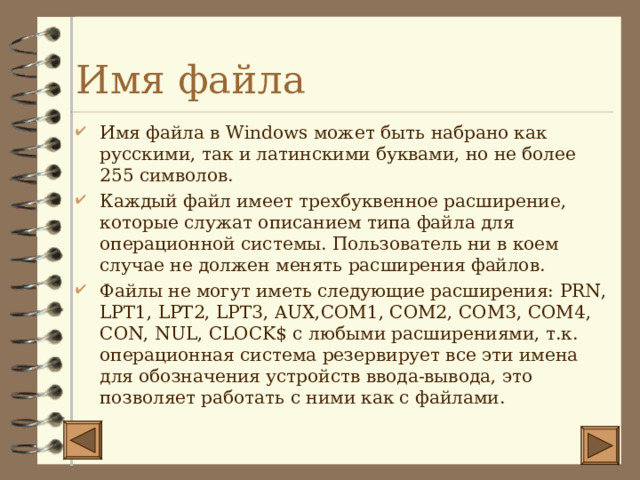 Имя файла Имя файла в Windows может быть набрано как русскими, так и латинскими буквами, но не более 255 символов. Каждый файл имеет трехбуквенное расширение, которые служат описанием типа файла для операционной системы. Пользователь ни в коем случае не должен менять расширения файлов. Файлы не могут иметь следующие расширения: PRN, LPT1, LPT2, LPT3, AUX,COM1, COM2, COM3, COM4, CON, NUL, CLOCK$ с любыми расширениями, т.к. операционная система резервирует все эти имена для обозначения устройств ввода-вывода, это позволяет работать с ними как с файлами. 