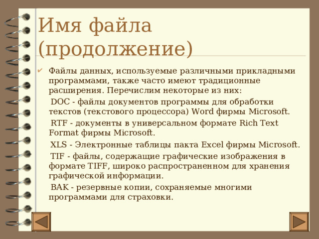 Имя файла (продолжение) Файлы данных, используемые различными прикладными программами, также часто имеют традиционные расширения. Перечислим некоторые из них:  DOC - файлы документов программы для обработки текстов (текстового процессора) Word фирмы Microsoft.  RTF - документы в универсальном формате Rich Text Format фирмы Microsoft .  XLS - Электронные таблицы пакта Excel фирмы Microsoft .  TIF - файлы, содержащие графические изображения в формате TIFF , широко распространенном для хранения графической информации.  BAK - резервные копии, сохраняемые многими программами для страховки. 