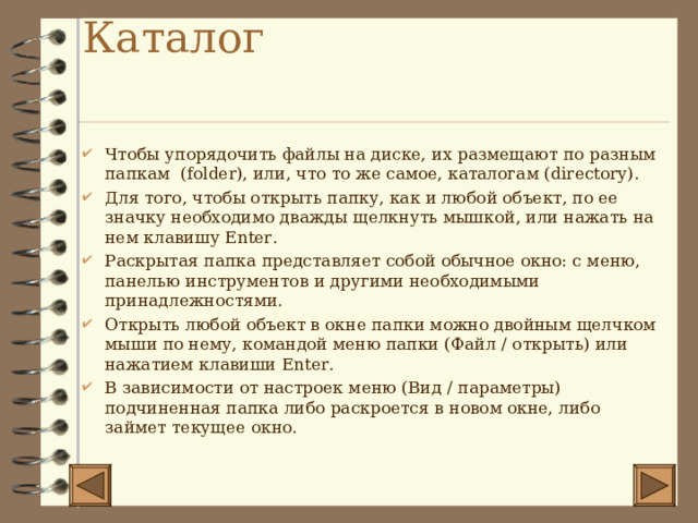 Каталог   Чтобы упорядочить файлы на диске, их размещают по разным папкам ( folder) , или, что то же самое, каталогам ( directory) . Для того, чтобы открыть папку, как и любой объект, по ее значку необходимо дважды щелкнуть мышкой, или нажать на нем клавишу Enter . Раскрытая папка представляет собой обычное окно: с меню, панелью инструментов и другими необходимыми принадлежностями. Открыть любой объект в окне папки можно двойным щелчком мыши по нему, командой меню папки (Файл / открыть) или нажатием клавиши Enter . В зависимости от настроек меню (Вид / параметры) подчиненная папка либо раскроется в новом окне, либо займет текущее окно. 