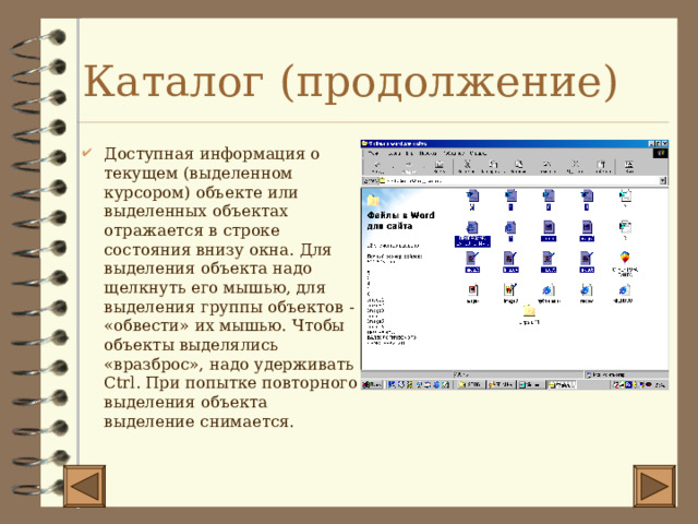 Каталог (продолжение) Доступная информация о текущем (выделенном курсором) объекте или выделенных объектах отражается в строке состояния внизу окна. Для выделения объекта надо щелкнуть его мышью, для выделения группы объектов - «обвести» их мышью. Чтобы объекты выделялись «вразброс», надо удерживать Ctrl . При попытке повторного выделения объекта выделение снимается. 
