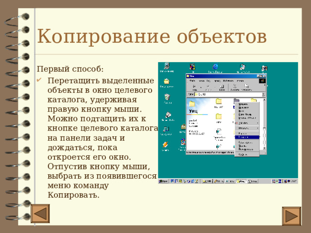 Копирование объектов Первый способ: Перетащить выделенные объекты в окно целевого каталога, удерживая правую кнопку мыши. Можно подтащить их к кнопке целевого каталога на панели задач и дождаться, пока откроется его окно. Отпустив кнопку мыши, выбрать из появившегося меню команду Копировать. 