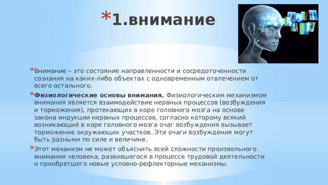 1.внимание Внимание – это состояние направленности и сосредоточенности сознания на каких-либо объектах с одновременным отвлечением от всего остального. Физиологические основы внимания.  Физиологическим механизмом внимания является взаимодействие нервных процессов (возбуждения и торможения), протекающих в коре головного мозга на основе закона индукции нервных процессов, согласно которому всякий возникающий в коре головного мозга очаг возбуждения вызывает торможение окружающих участков. Эти очаги возбуждения могут быть разными по силе и величине. Этот механизм не может объяснить всей сложности произвольного внимания человека, развившегося в процессе трудовой деятельности и приобретшего новые условно-рефлекторные механизмы. 