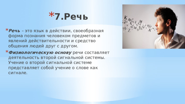 7.Речь Речь  –  это язык в действии, своеобразная форма познания человеком предметов и явлений действительности и средство общения людей друг с другом. Физиологическую основу речи составляет деятельность второй сигнальной системы. Учение о второй сигнальной системе представляет собой учение о слове как сигнале. 