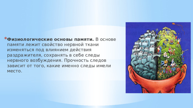 Физиологические основы памяти. В   основе памяти лежит свойство нервной ткани изменяться под влиянием действия раздражителя, сохранять в себе следы нервного возбуждения. Прочность следов зависит от того, какие именно следы имели место. 