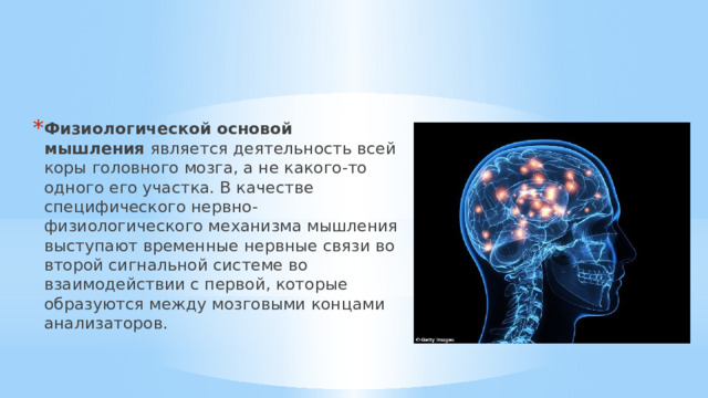Физиологической основой мышления  является деятельность всей коры головного мозга, а не какого-то одного его участка. В качестве специфического нервно-физиологического механизма мышления выступают временные нервные связи во второй сигнальной системе во взаимодействии с первой, которые образуются между мозговыми концами анализаторов.   