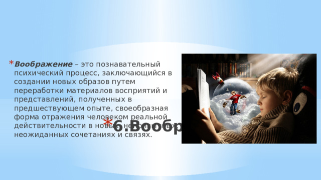 Воображение  – это познавательный психический процесс, заключающийся в создании новых образов путем переработки материалов восприятий и представлений, полученных в предшествующем опыте, своеобразная форма отражения человеком реальной действительности в новых, непривычных, неожиданных сочетаниях и связях. 6.Воображение 